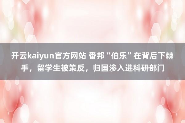 开云kaiyun官方网站 番邦“伯乐”在背后下棘手，留学生被策反，归国渗入进科研部门