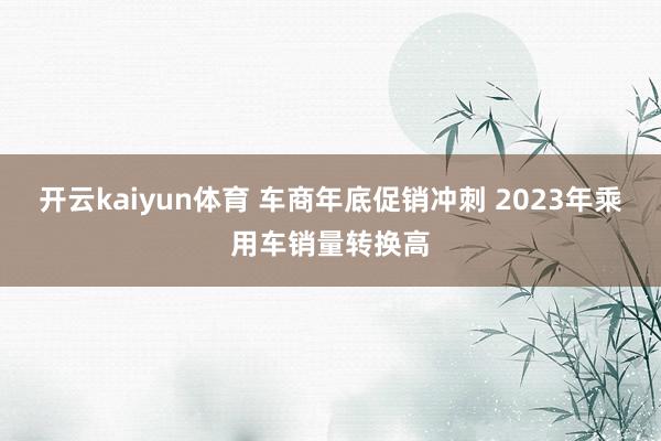 开云kaiyun体育 车商年底促销冲刺 2023年乘用车销量转换高