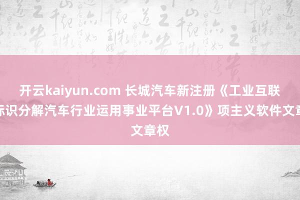 开云kaiyun.com 长城汽车新注册《工业互联网标识分解汽车行业运用事业平台V1.0》项主义软件文章权