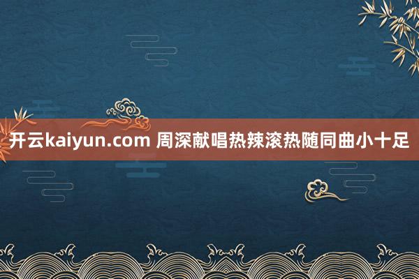 开云kaiyun.com 周深献唱热辣滚热随同曲小十足