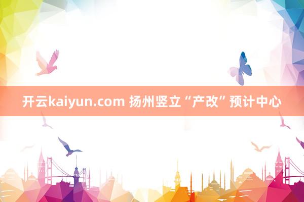 开云kaiyun.com 扬州竖立“产改”预计中心