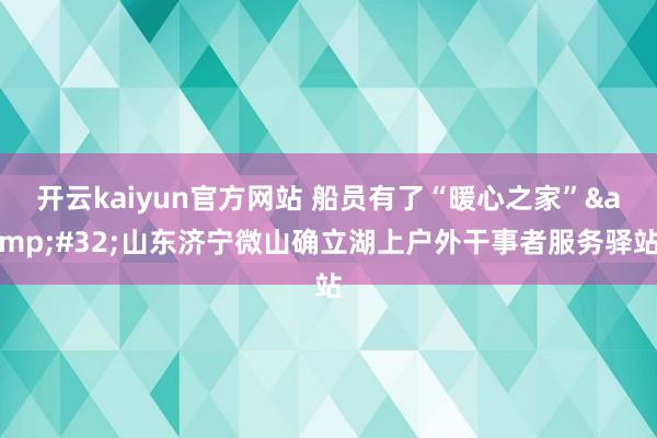 开云kaiyun官方网站 船员有了“暖心之家”&#32;山东济宁微山确立湖上户外干事者服务驿站