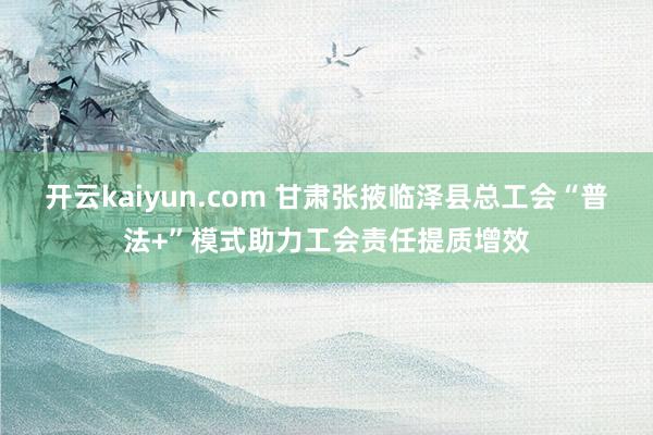 开云kaiyun.com 甘肃张掖临泽县总工会“普法+”模式助力工会责任提质增效