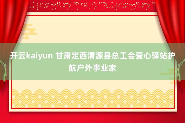 开云kaiyun 甘肃定西渭源县总工会爱心驿站护航户外事业家