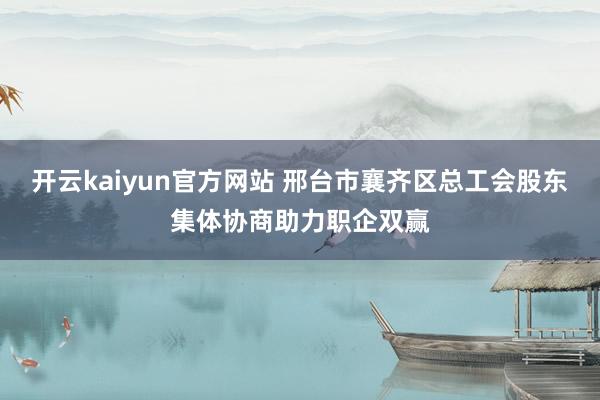 开云kaiyun官方网站 邢台市襄齐区总工会股东集体协商助力职企双赢