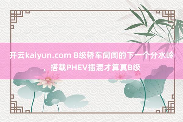 开云kaiyun.com B级轿车阛阓的下一个分水岭，搭载PHEV插混才算真B级