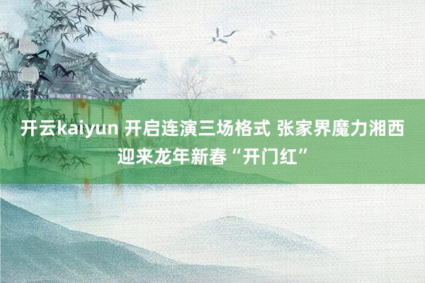 开云kaiyun 开启连演三场格式 张家界魔力湘西迎来龙年新春“开门红”