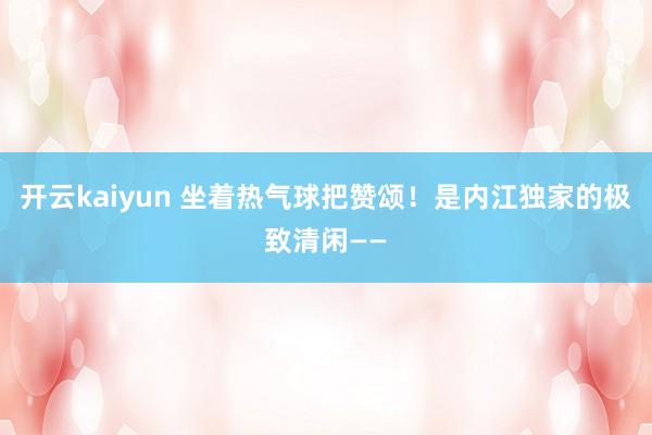 开云kaiyun 坐着热气球把赞颂！是内江独家的极致清闲——