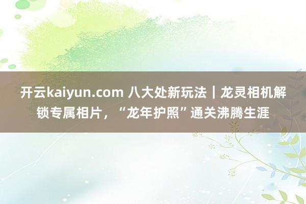 开云kaiyun.com 八大处新玩法｜龙灵相机解锁专属相片，“龙年护照”通关沸腾生涯