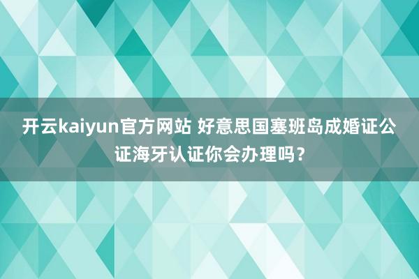 开云kaiyun官方网站 好意思国塞班岛成婚证公证海牙认证你会办理吗？