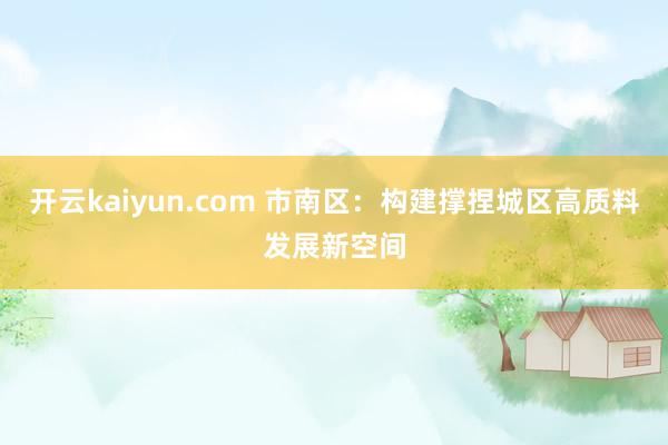 开云kaiyun.com 市南区：构建撑捏城区高质料发展新空间