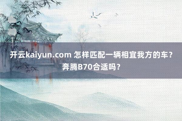 开云kaiyun.com 怎样匹配一辆相宜我方的车？奔腾B70合适吗？