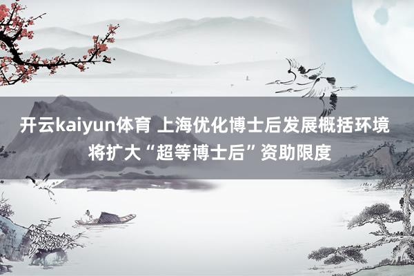 开云kaiyun体育 上海优化博士后发展概括环境  将扩大“超等博士后”资助限度