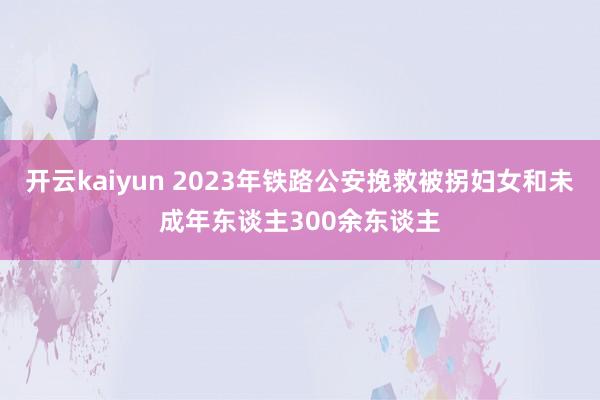 开云kaiyun 2023年铁路公安挽救被拐妇女和未成年东谈主300余东谈主