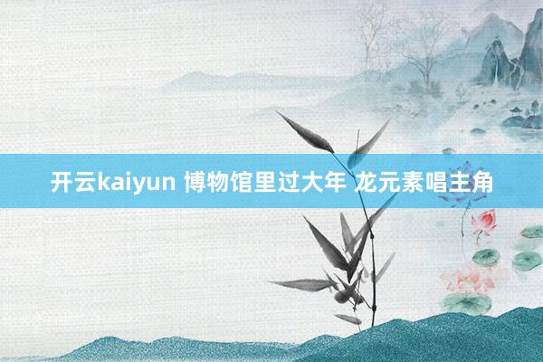 开云kaiyun 博物馆里过大年 龙元素唱主角