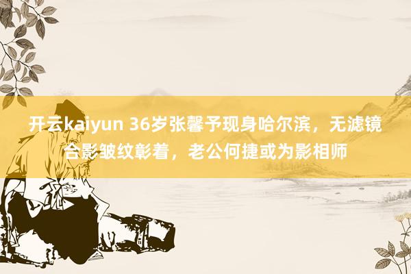 开云kaiyun 36岁张馨予现身哈尔滨，无滤镜合影皱纹彰着，老公何捷或为影相师