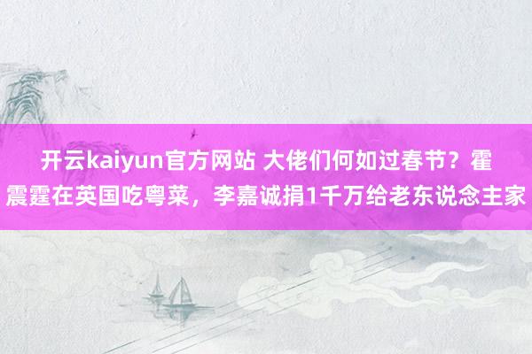 开云kaiyun官方网站 大佬们何如过春节？霍震霆在英国吃粤菜，李嘉诚捐1千万给老东说念主家