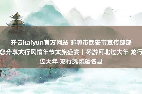 开云kaiyun官方网站 邯郸市武安市宣传部部长霍丽云带您分享太行风情年节文旅盛宴｜冬游河北过大年 龙行龘龘逛名县