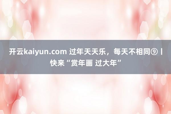 开云kaiyun.com 过年天天乐，每天不相同⑨丨快来“赏年画 过大年”