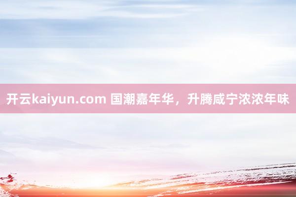 开云kaiyun.com 国潮嘉年华，升腾咸宁浓浓年味