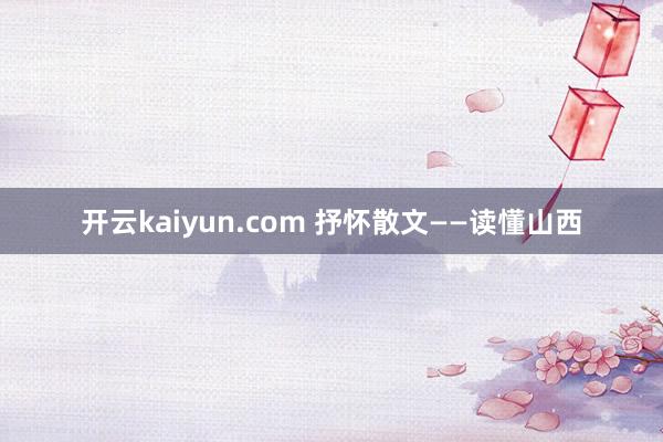 开云kaiyun.com 抒怀散文——读懂山西