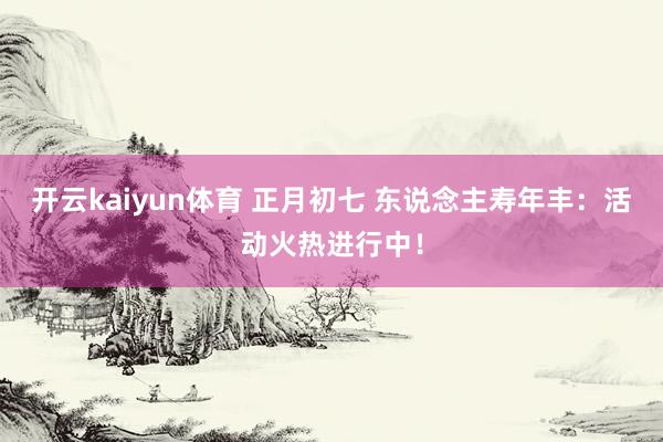 开云kaiyun体育 正月初七 东说念主寿年丰：活动火热进行中！