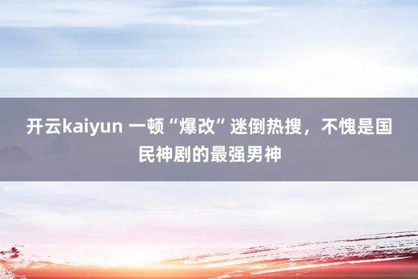 开云kaiyun 一顿“爆改”迷倒热搜，不愧是国民神剧的最强男神