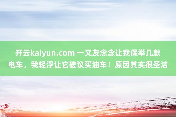 开云kaiyun.com 一又友念念让我保举几款电车，我轻浮让它磋议买油车！原因其实很圣洁