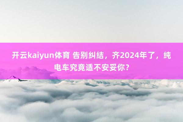 开云kaiyun体育 告别纠结，齐2024年了，纯电车究竟适不安妥你？