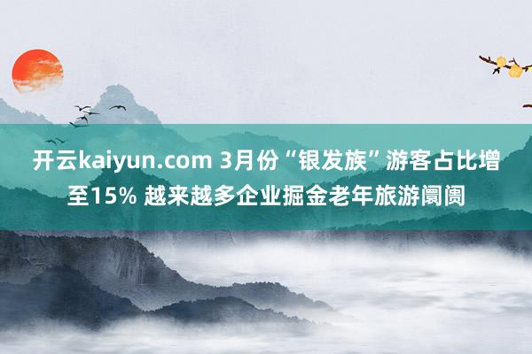 开云kaiyun.com 3月份“银发族”游客占比增至15% 越来越多企业掘金老年旅游阛阓