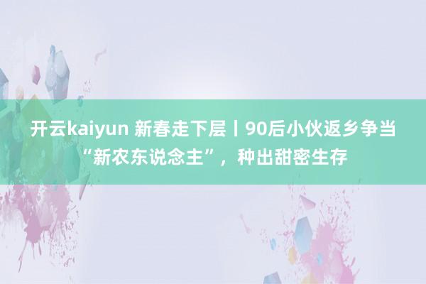 开云kaiyun 新春走下层丨90后小伙返乡争当“新农东说念主”，种出甜密生存