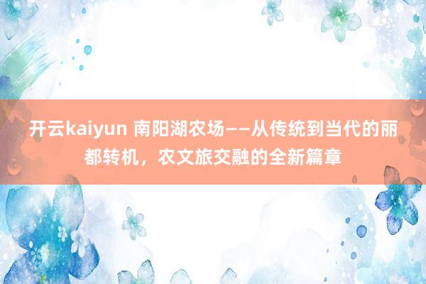 开云kaiyun 南阳湖农场——从传统到当代的丽都转机，农文旅交融的全新篇章