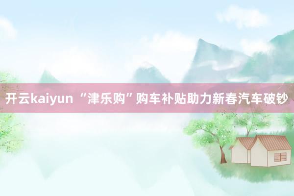 开云kaiyun “津乐购”购车补贴助力新春汽车破钞