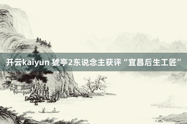 开云kaiyun 猇亭2东说念主获评“宜昌后生工匠”