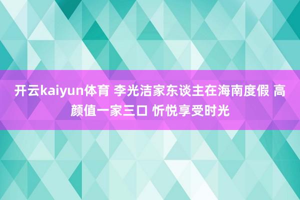 开云kaiyun体育 李光洁家东谈主在海南度假 高颜值一家三口 忻悦享受时光