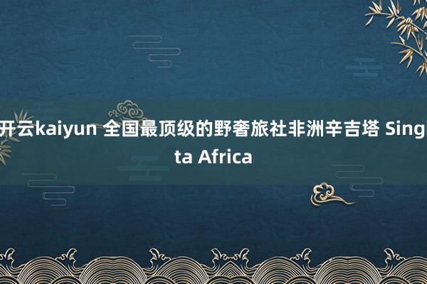 开云kaiyun 全国最顶级的野奢旅社非洲辛吉塔 Singita Africa