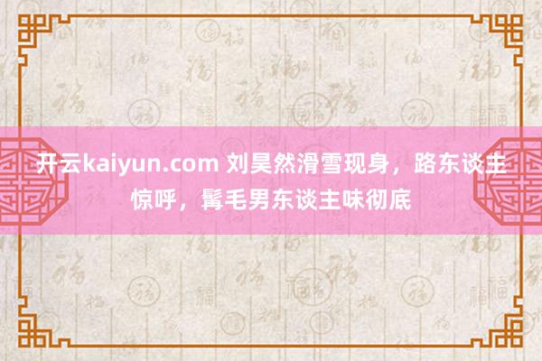 开云kaiyun.com 刘昊然滑雪现身，路东谈主惊呼，髯毛男东谈主味彻底