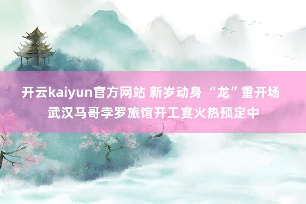 开云kaiyun官方网站 新岁动身 “龙”重开场 武汉马哥孛罗旅馆开工宴火热预定中