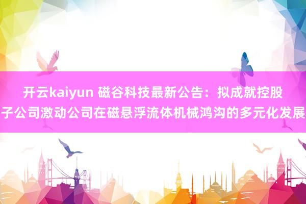 开云kaiyun 磁谷科技最新公告：拟成就控股子公司激动公司在磁悬浮流体机械鸿沟的多元化发展