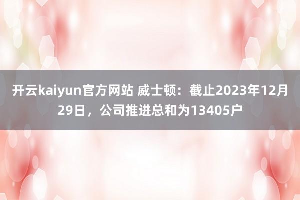 开云kaiyun官方网站 威士顿：截止2023年12月29日，公司推进总和为13405户