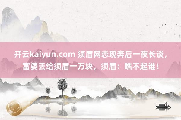 开云kaiyun.com 须眉网恋现奔后一夜长谈，富婆丢给须眉一万块，须眉：瞧不起谁！