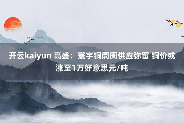 开云kaiyun 高盛：寰宇铜阛阓供应弥留 铜价或涨至1万好意思元/吨