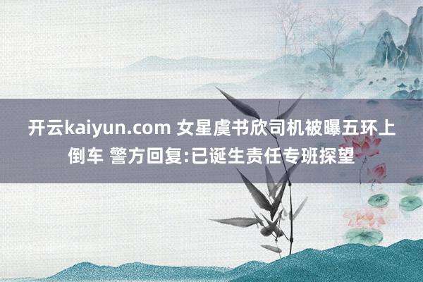 开云kaiyun.com 女星虞书欣司机被曝五环上倒车 警方回复:已诞生责任专班探望