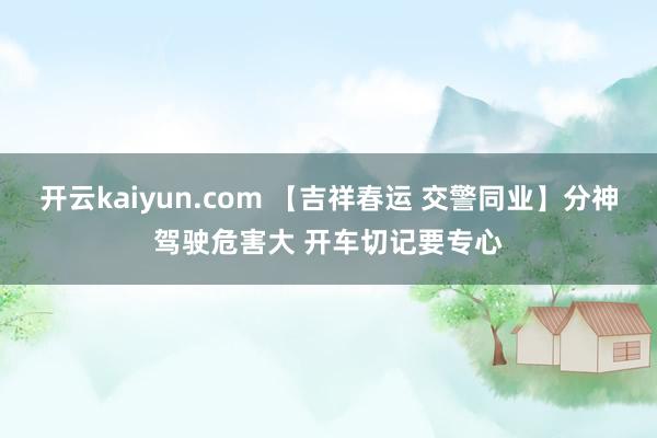 开云kaiyun.com 【吉祥春运 交警同业】分神驾驶危害大 开车切记要专心