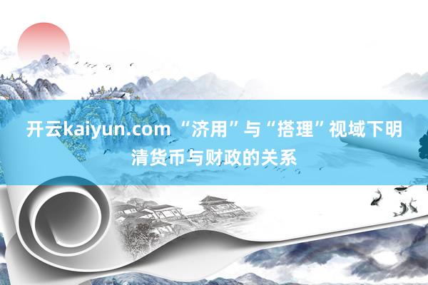 开云kaiyun.com “济用”与“搭理”视域下明清货币与财政的关系