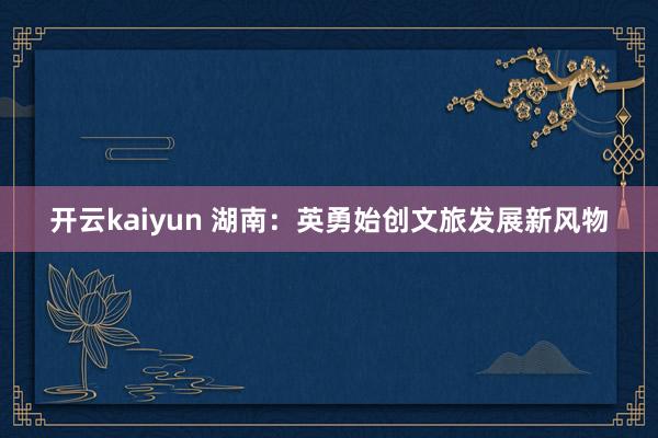 开云kaiyun 湖南：英勇始创文旅发展新风物