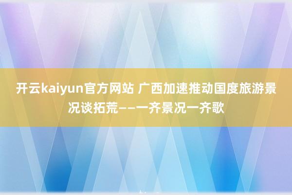 开云kaiyun官方网站 广西加速推动国度旅游景况谈拓荒——一齐景况一齐歌