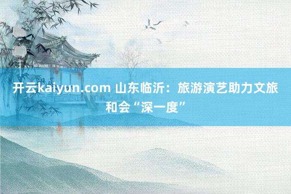 开云kaiyun.com 山东临沂：旅游演艺助力文旅和会“深一度”