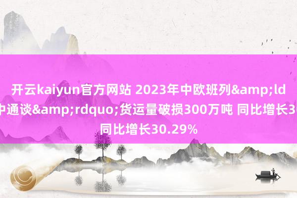 开云kaiyun官方网站 2023年中欧班列&ldquo;中通谈&rdquo;货运量破损300万吨 同比增长30.29%