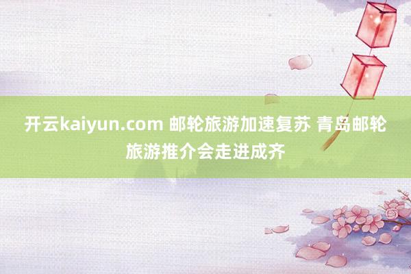 开云kaiyun.com 邮轮旅游加速复苏 青岛邮轮旅游推介会走进成齐